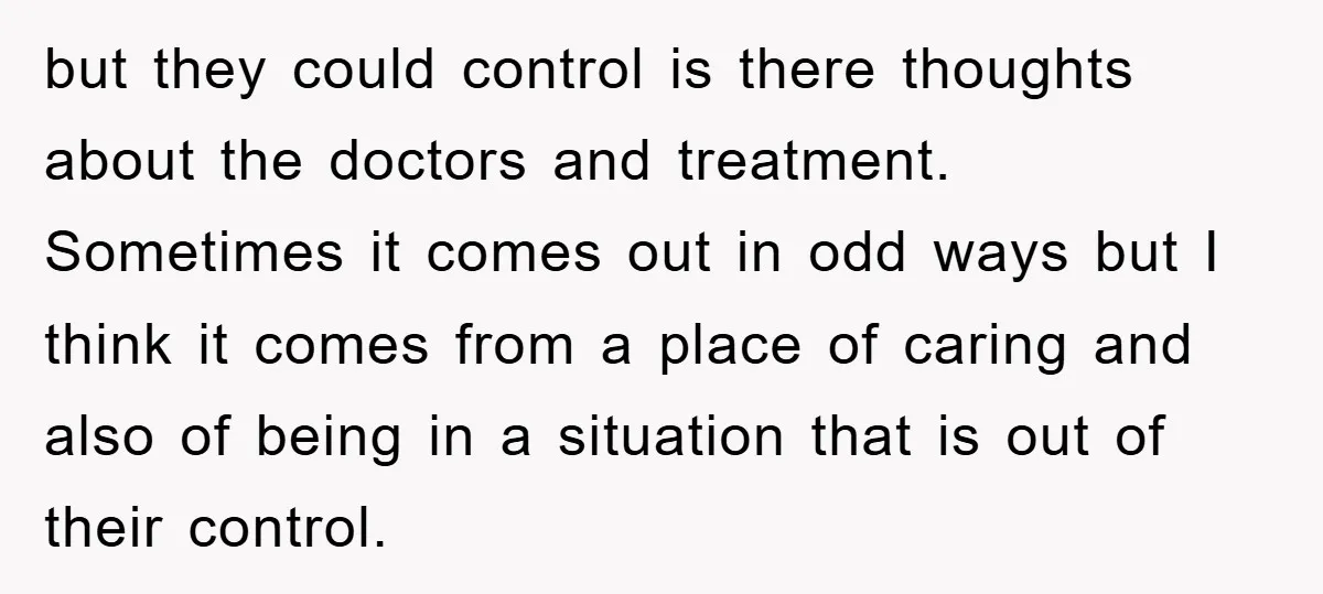 but they could control is there thoughts about the doctors and treatment. Sometimes it comes out in odd ways but I think it comes from a place of caring and...
