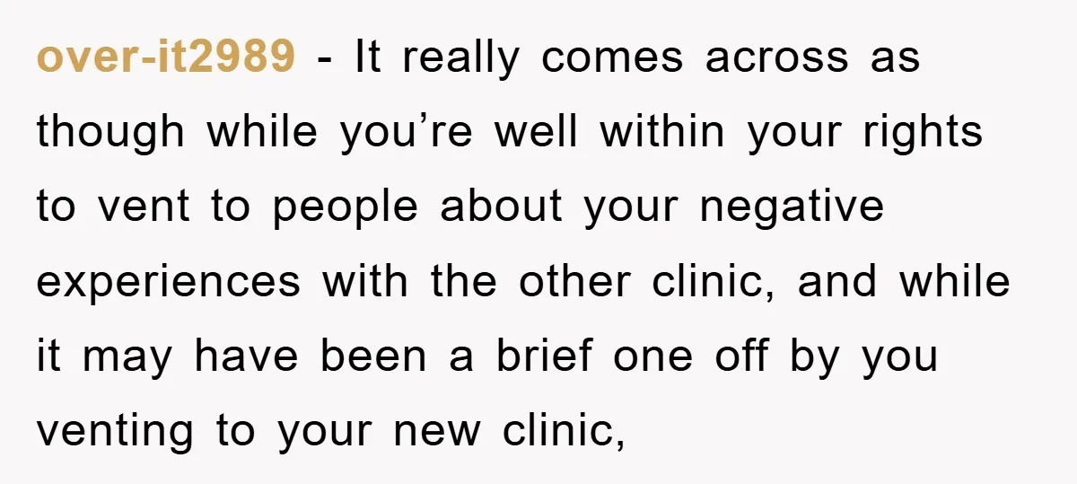 over-it2989 − It really comes across as though while you’re well within your rights to vent to people about your negative experiences with the other clinic, and while it may...