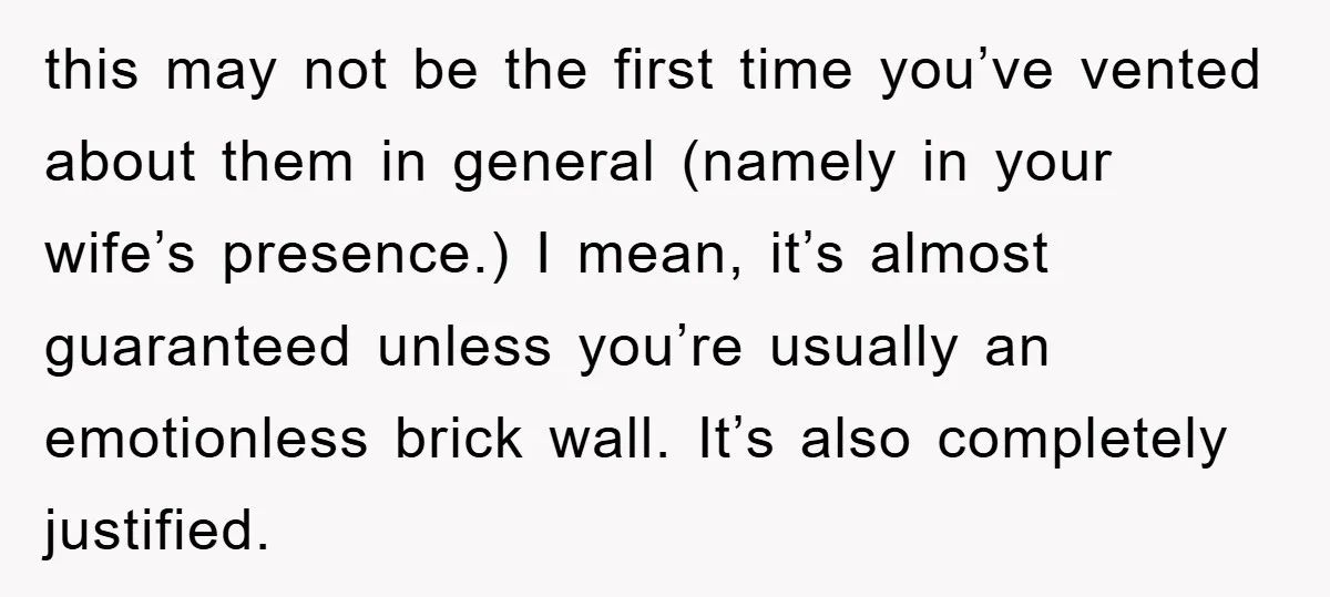this may not be the first time you’ve vented about them in general (namely in your wife’s presence.) I mean, it’s almost guaranteed unless you’re usually an emotionless brick wall....