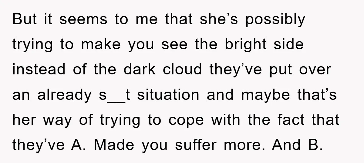 But it seems to me that she’s possibly trying to make you see the bright side instead of the dark cloud they’ve put over an already s__t situation and maybe...