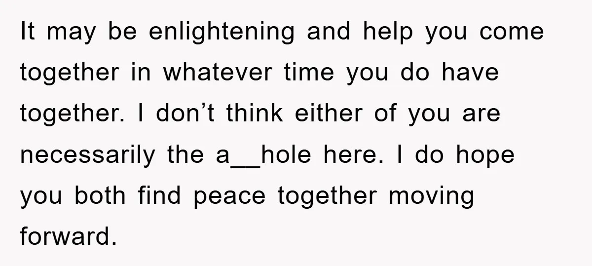 It may be enlightening and help you come together in whatever time you do have together. I don’t think either of you are necessarily the a__hole here. I do hope...