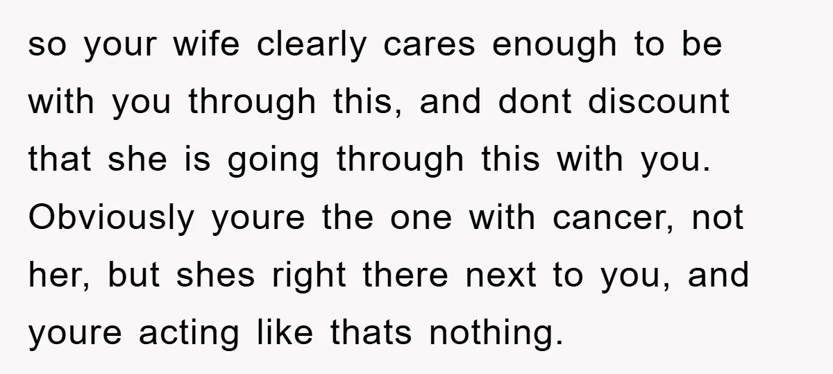 so your wife clearly cares enough to be with you through this, and dont discount that she is going through this with you. Obviously youre the one with cancer, not...