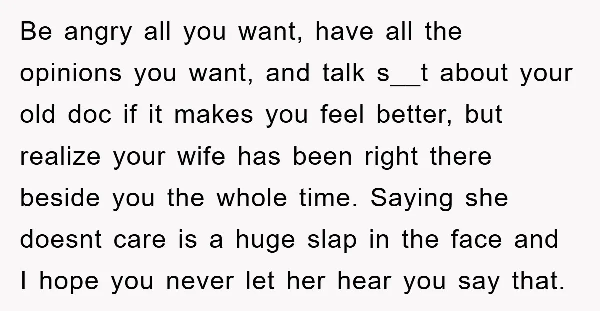 Be angry all you want, have all the opinions you want, and talk s__t about your old doc if it makes you feel better, but realize your wife has been...