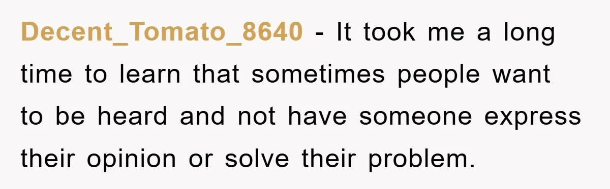 Decent_Tomato_8640 − It took me a long time to learn that sometimes people want to be heard and not have someone express their opinion or solve their problem.