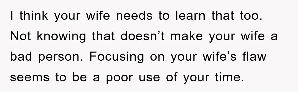 I think your wife needs to learn that too. Not knowing that doesn’t make your wife a bad person. Focusing on your wife’s flaw seems to be a poor use...