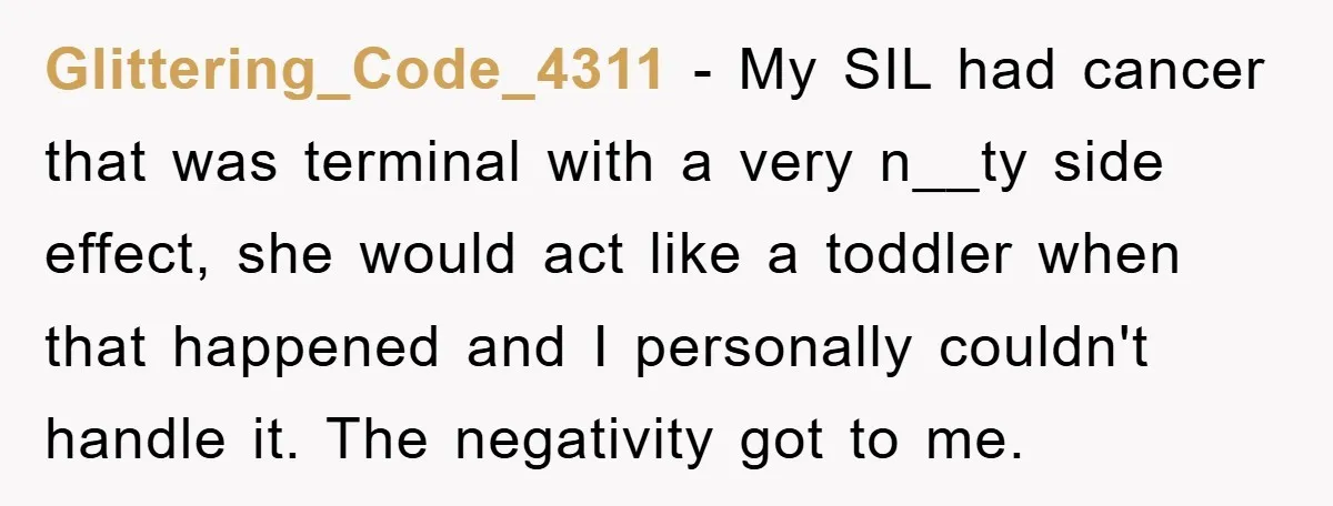 Glittering_Code_4311 − My SIL had cancer that was terminal with a very n__ty side effect, she would act like a toddler when that happened and I personally couldn't handle it....