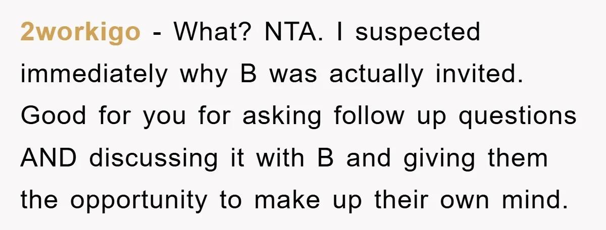 2workigo − What? NTA. I suspected immediately why B was actually invited. Good for you for asking follow up questions AND discussing it with B and giving them the opportunity...