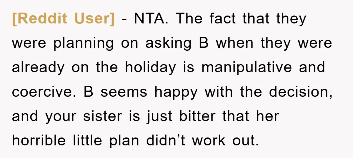 [Reddit User] − NTA. The fact that they were planning on asking B when they were already on the holiday is manipulative and coercive. B seems happy with the decision,...