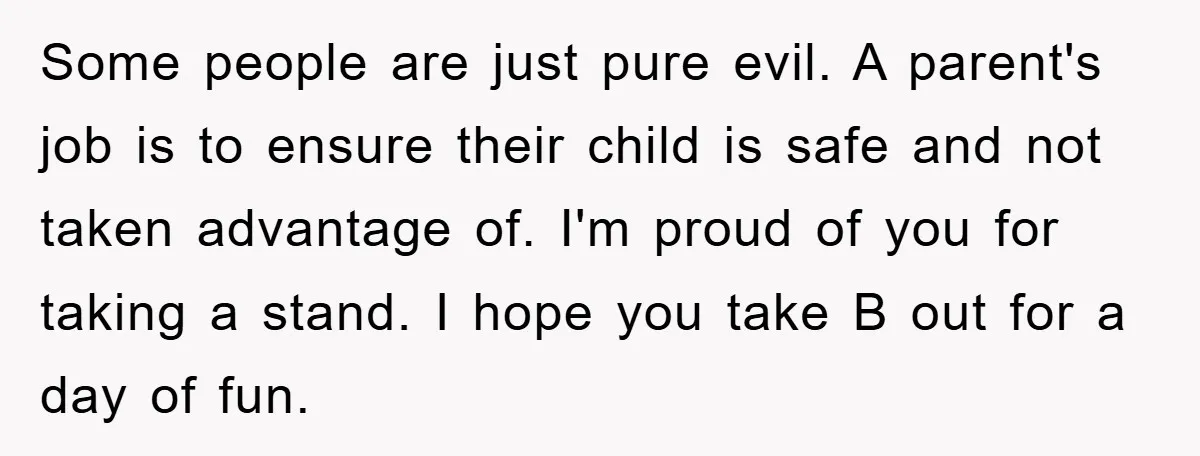Some people are just pure evil. A parent's job is to ensure their child is safe and not taken advantage of. I'm proud of you for taking a stand. I...