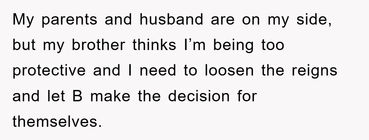 My parents and husband are on my side, but my brother thinks I’m being too protective and I need to loosen the reigns and let B make the decision for...