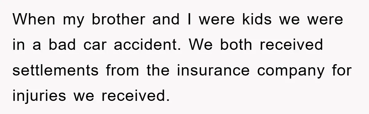 When my brother and I were kids we were in a bad car accident. We both received settlements from the insurance company for injuries we received.