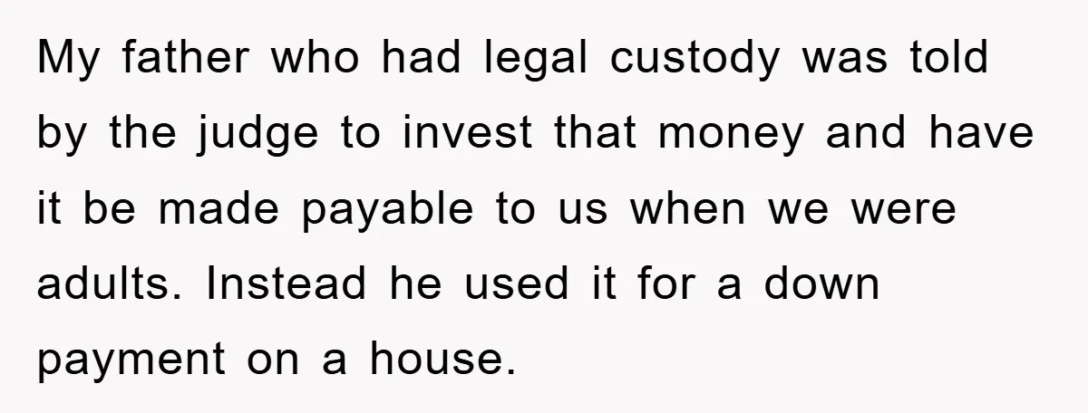 My father who had legal custody was told by the judge to invest that money and have it be made payable to us when we were adults. Instead he used...