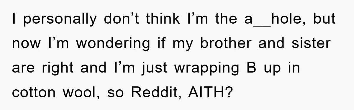 I personally don’t think I’m the a__hole, but now I’m wondering if my brother and sister are right and I’m just wrapping B up in cotton wool, so Reddit, AITH?