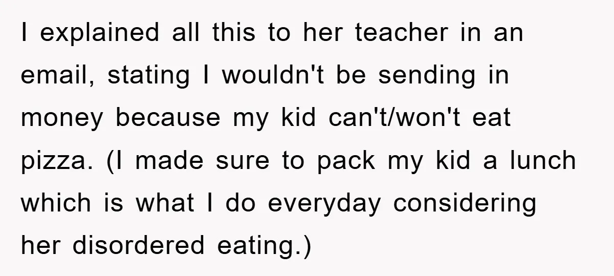 I explained all this to her teacher in an email, stating I wouldn't be sending in money because my kid can't/won't eat pizza. (I made sure to pack my kid...