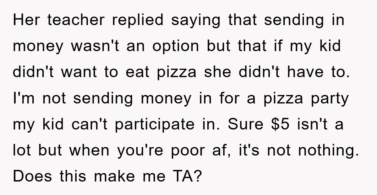 Her teacher replied saying that sending in money wasn't an option but that if my kid didn't want to eat pizza she didn't have to. I'm not sending money in...