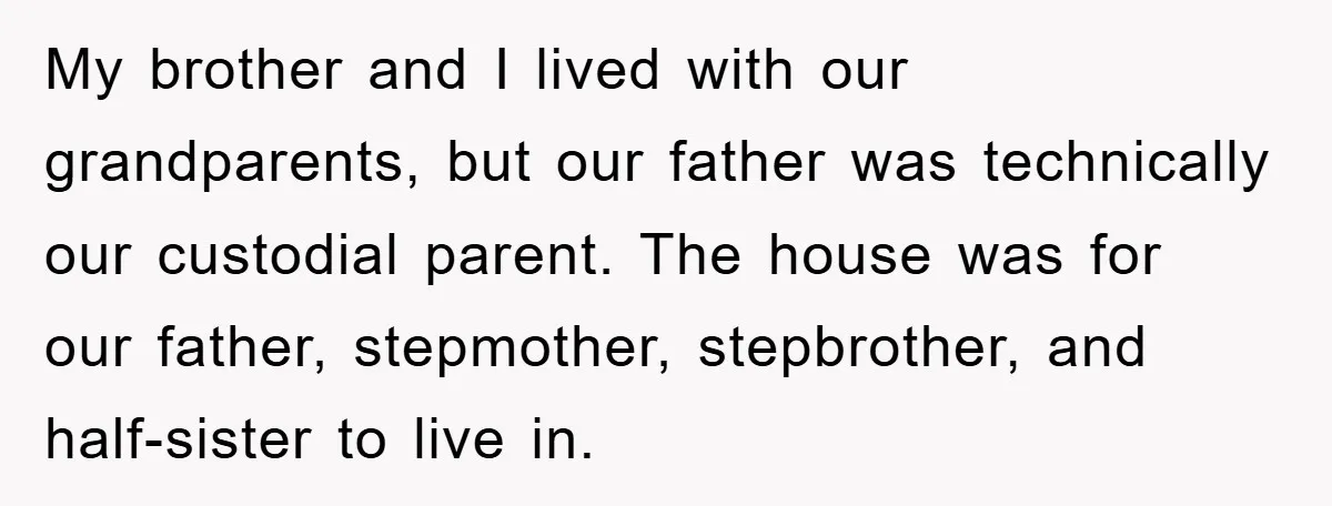 My brother and I lived with our grandparents, but our father was technically our custodial parent. The house was for our father, stepmother, stepbrother, and half-sister to live in.
