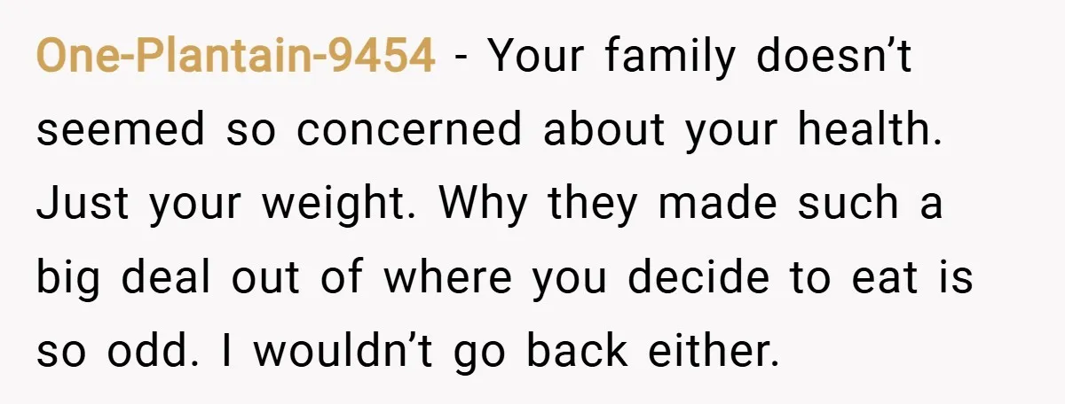 One-Plantain-9454 − Your family doesn’t seemed so concerned about your health. Just your weight. Why they made such a big deal out of where you decide to eat is so...