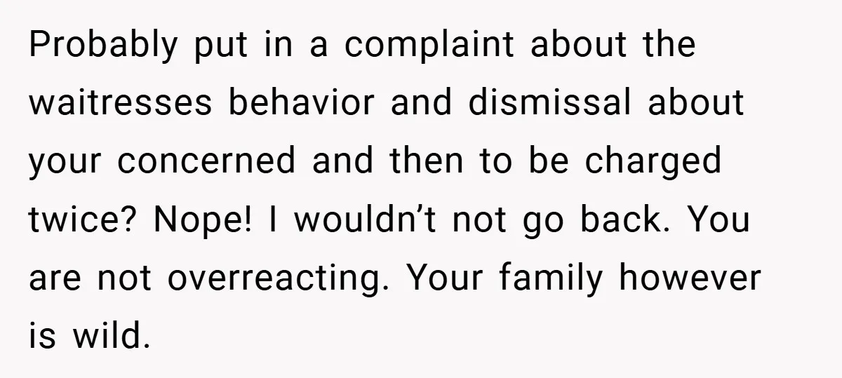 Probably put in a complaint about the waitresses behavior and dismissal about your concerned and then to be charged twice? Nope! I wouldn’t not go back. You are not overreacting....
