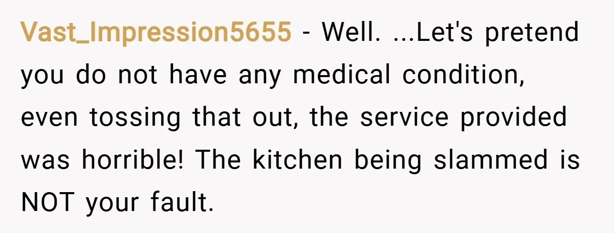 Vast_Impression5655 − Well. ...Let's pretend you do not have any medical condition, even tossing that out, the service provided was horrible! The kitchen being slammed is NOT your fault.
