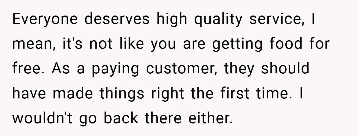 Everyone deserves high quality service, I mean, it's not like you are getting food for free. As a paying customer, they should have made things right the first time. I...