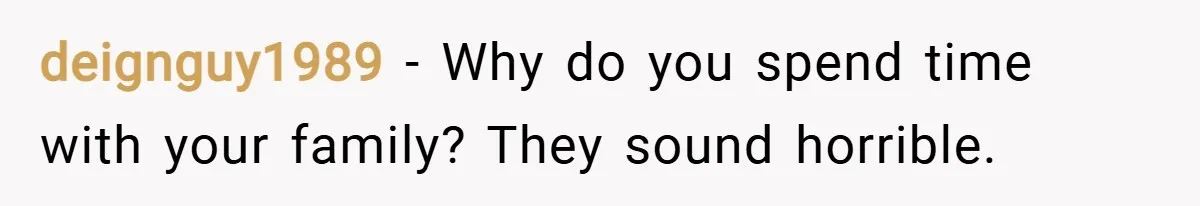 deignguy1989 − Why do you spend time with your family? They sound horrible.