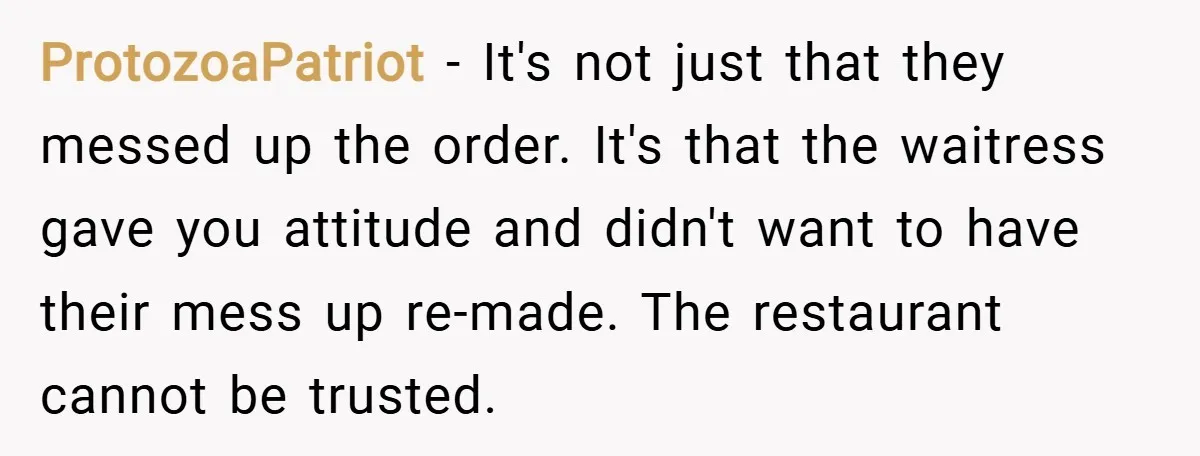 ProtozoaPatriot − It's not just that they messed up the order. It's that the waitress gave you attitude and didn't want to have their mess up re-made. The restaurant cannot...