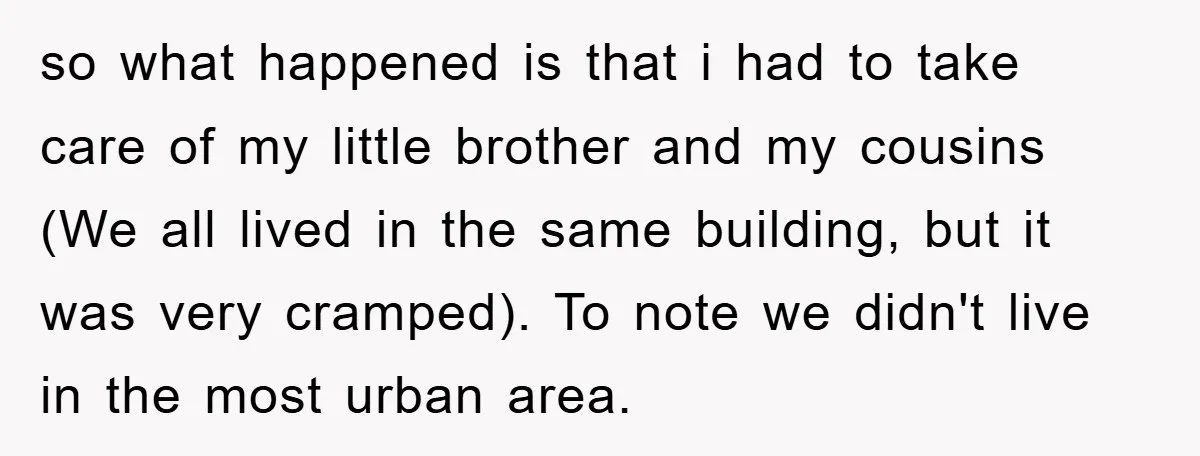 so what happened is that i had to take care of my little brother and my cousins (We all lived in the same building, but it was very cramped). To...