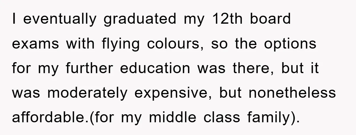 I eventually graduated my 12th board exams with flying colours, so the options for my further education was there, but it was moderately expensive, but nonetheless affordable.(for my middle class...