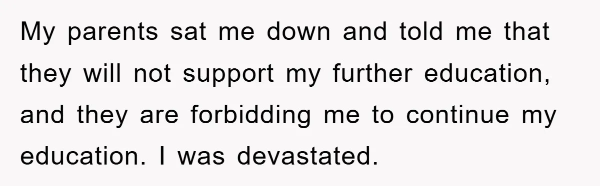 My parents sat me down and told me that they will not support my further education, and they are forbidding me to continue my education. I was devastated.