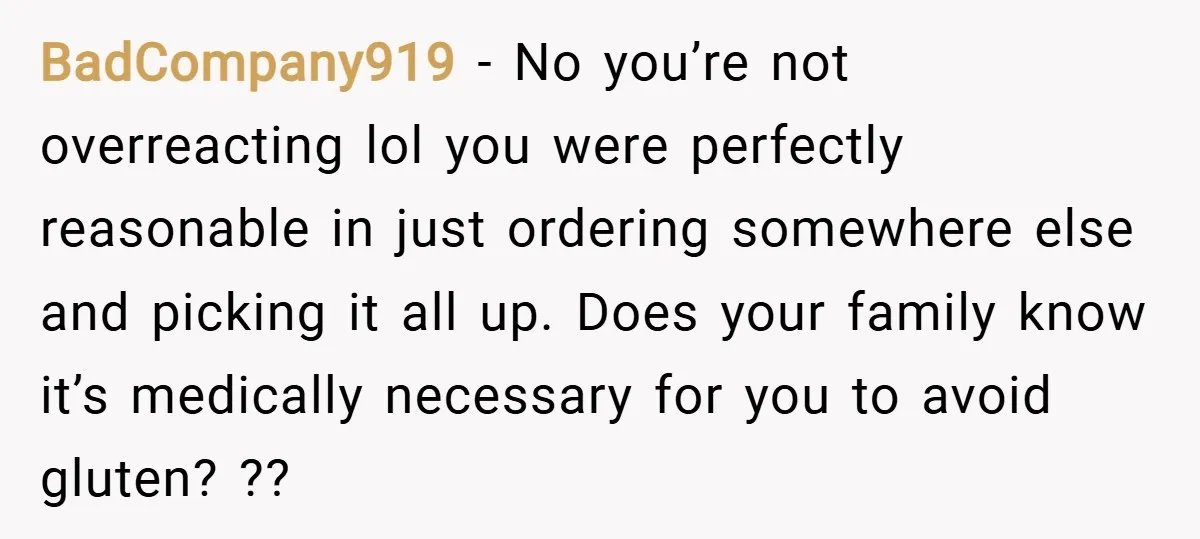 BadCompany919 − No you’re not overreacting lol you were perfectly reasonable in just ordering somewhere else and picking it all up. Does your family know it’s medically necessary for you...