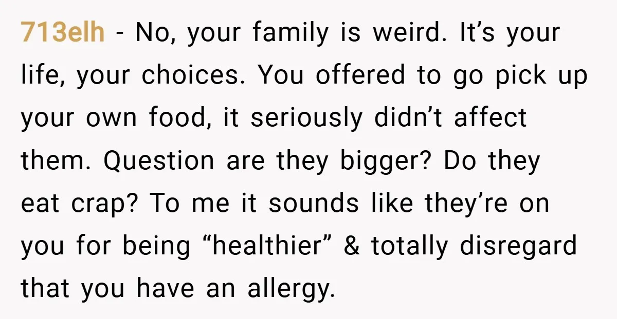 713elh − No, your family is weird. It’s your life, your choices. You offered to go pick up your own food, it seriously didn’t affect them. Question are they bigger?...