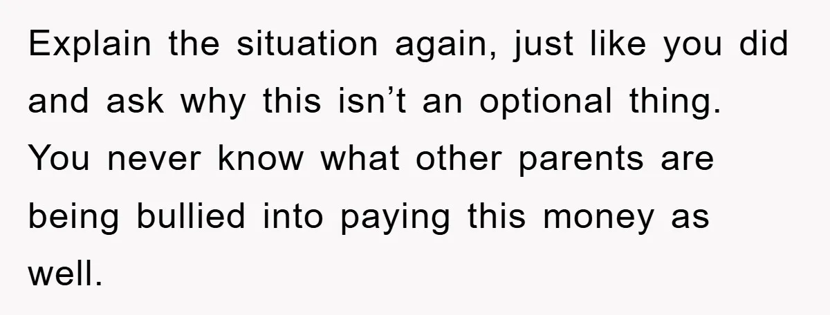 Explain the situation again, just like you did and ask why this isn’t an optional thing. You never know what other parents are being bullied into paying this money as...
