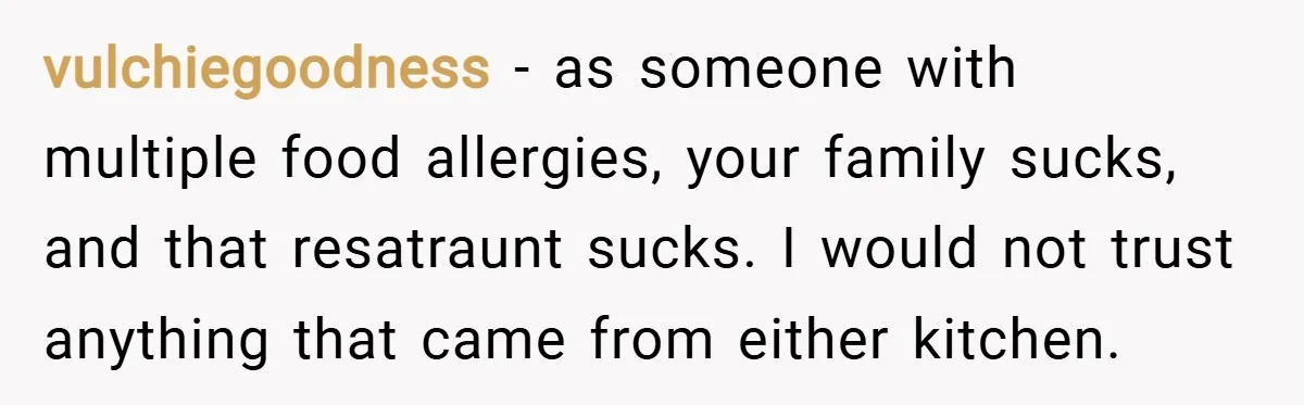 vulchiegoodness − as someone with multiple food allergies, your family sucks, and that resatraunt sucks. I would not trust anything that came from either kitchen.
