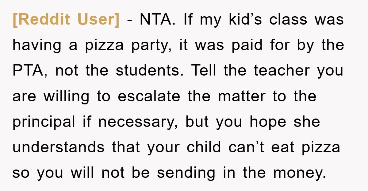 [Reddit User] − NTA. If my kid’s class was having a pizza party, it was paid for by the PTA, not the students. Tell the teacher you are willing to...
