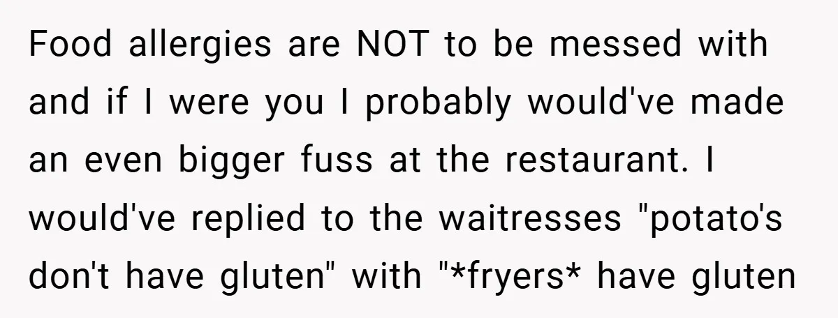 Food allergies are NOT to be messed with and if I were you I probably would've made an even bigger fuss at the restaurant. I would've replied to the waitresses...