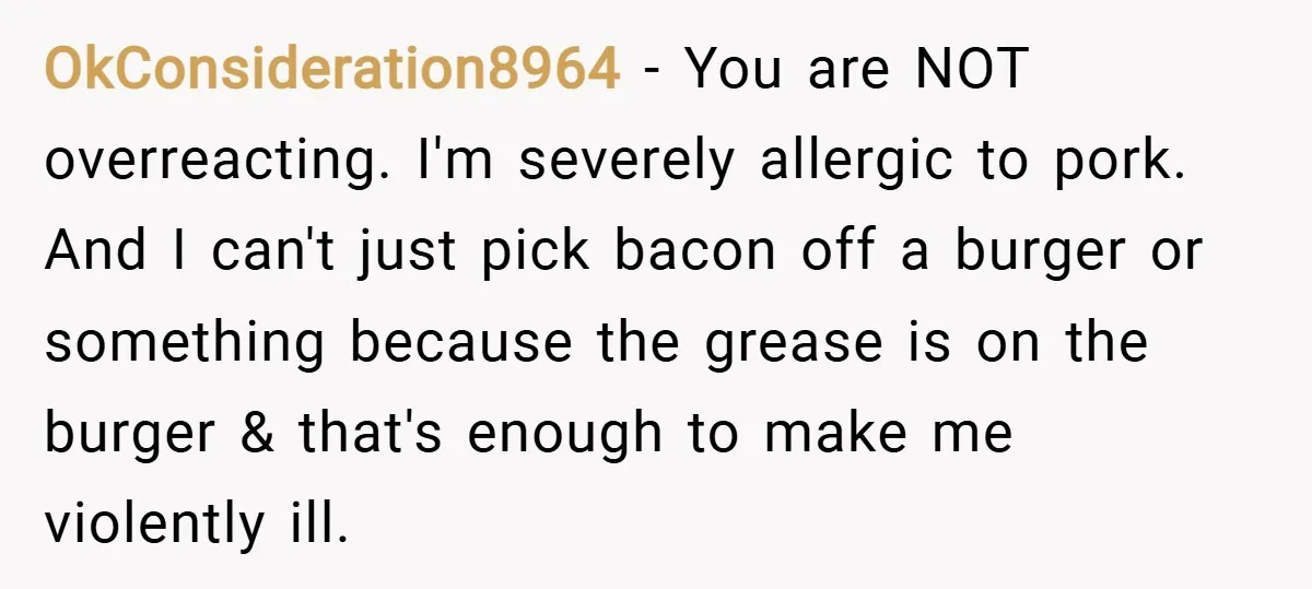 OkConsideration8964 − You are NOT overreacting. I'm severely allergic to pork. And I can't just pick bacon off a burger or something because the grease is on the burger &...
