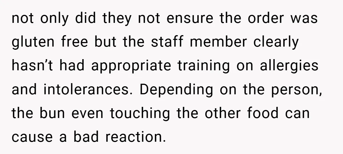 not only did they not ensure the order was gluten free but the staff member clearly hasn’t had appropriate training on allergies and intolerances. Depending on the person, the bun...