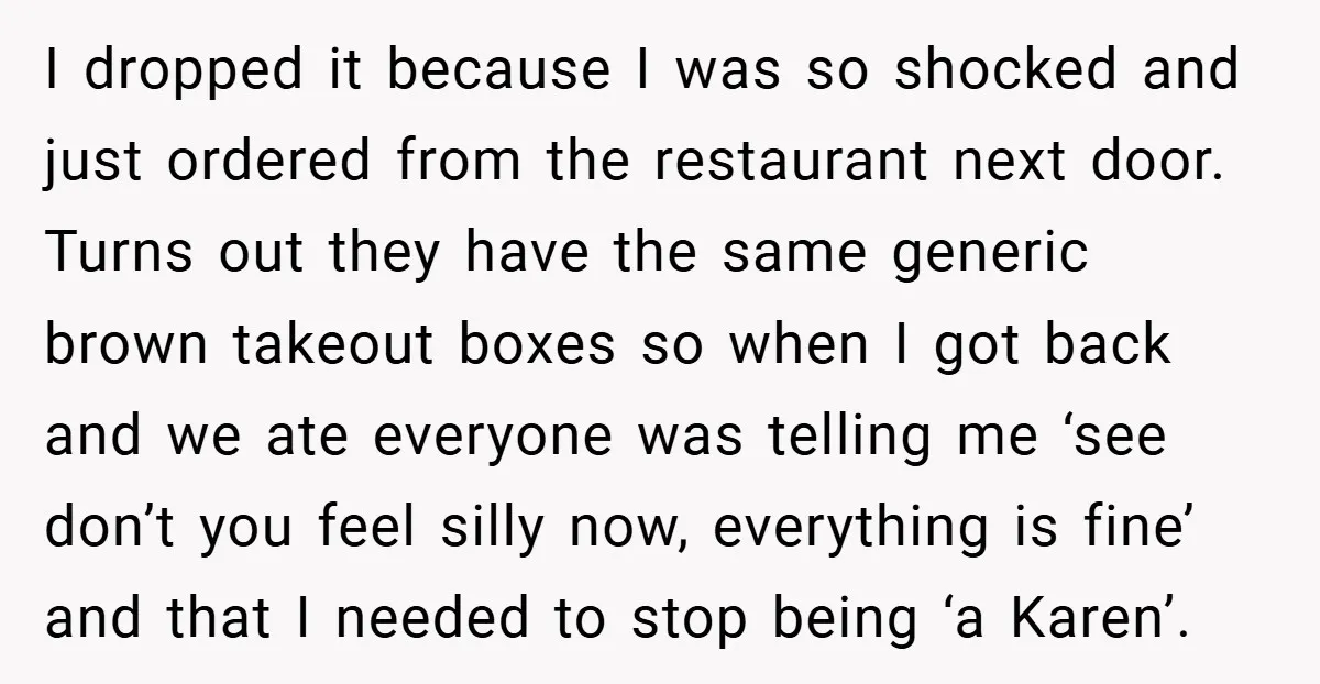 I dropped it because I was so shocked and just ordered from the restaurant next door. Turns out they have the same generic brown takeout boxes so when I got...
