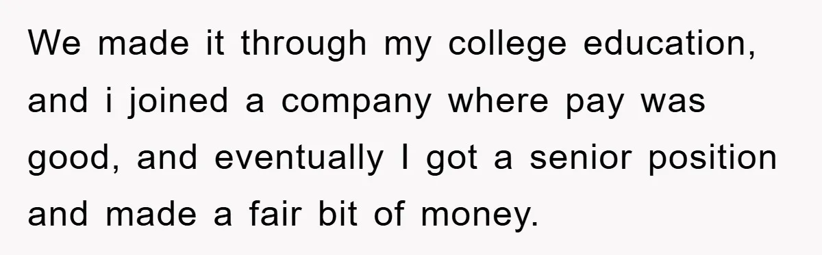 We made it through my college education, and i joined a company where pay was good, and eventually I got a senior position and made a fair bit of money.