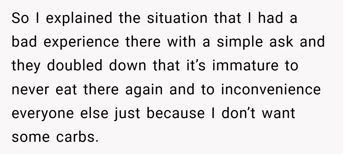 So I explained the situation that I had a bad experience there with a simple ask and they doubled down that it’s immature to never eat there again and to...