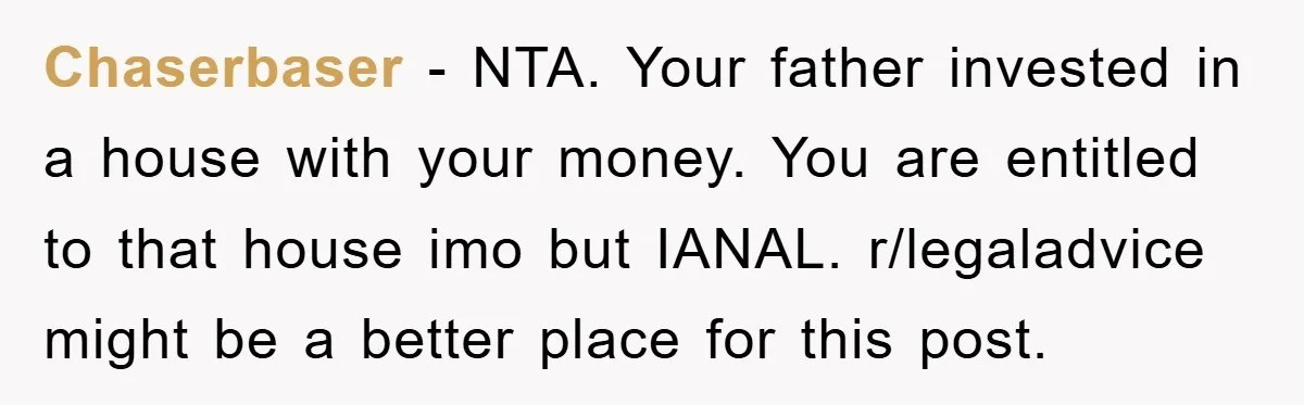 Chaserbaser − NTA. Your father invested in a house with your money. You are entitled to that house imo but IANAL. r/legaladvice might be a better place for this post.