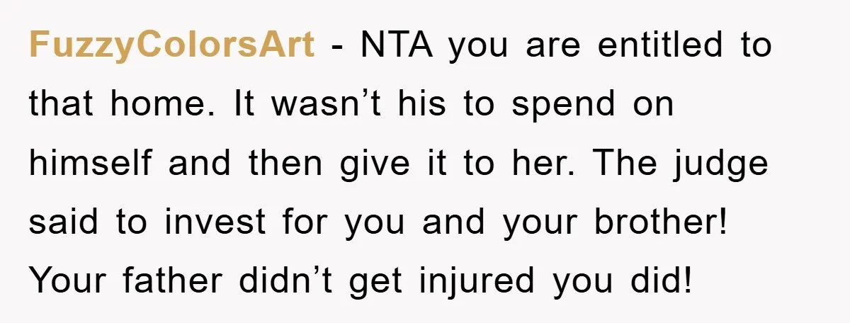 FuzzyColorsArt − NTA you are entitled to that home. It wasn’t his to spend on himself and then give it to her. The judge said to invest for you and...