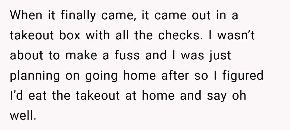 When it finally came, it came out in a takeout box with all the checks. I wasn’t about to make a fuss and I was just planning on going home...