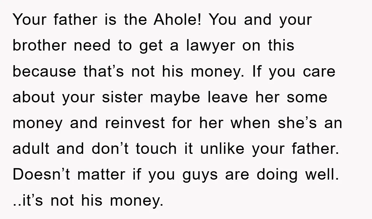 Your father is the Ahole! You and your brother need to get a lawyer on this because that’s not his money. If you care about your sister maybe leave her...