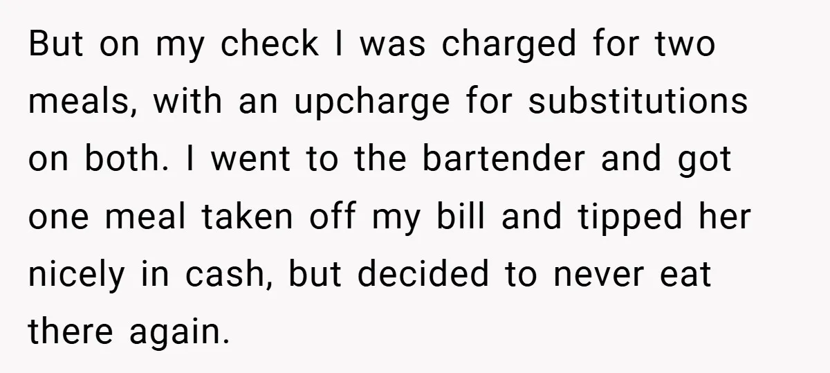 But on my check I was charged for two meals, with an upcharge for substitutions on both. I went to the bartender and got one meal taken off my bill...