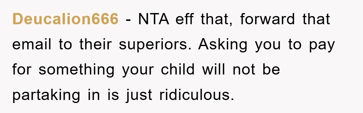 Deucalion666 − NTA eff that, forward that email to their superiors. Asking you to pay for something your child will not be partaking in is just ridiculous.