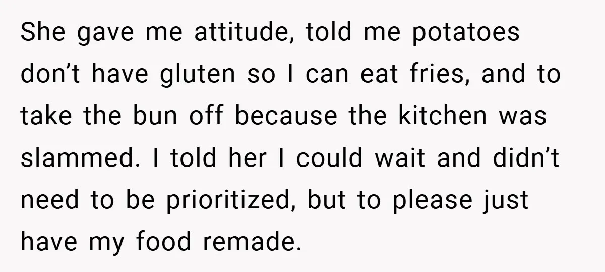 She gave me attitude, told me potatoes don’t have gluten so I can eat fries, and to take the bun off because the kitchen was slammed. I told her I...