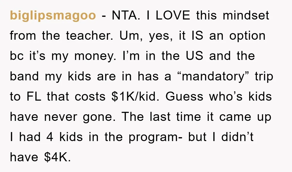 biglipsmagoo − NTA. I LOVE this mindset from the teacher. Um, yes, it IS an option bc it’s my money. I’m in the US and the band my kids are...