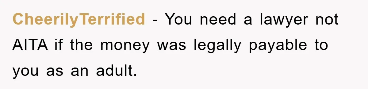 CheerilyTerrified − You need a lawyer not AITA if the money was legally payable to you as an adult.