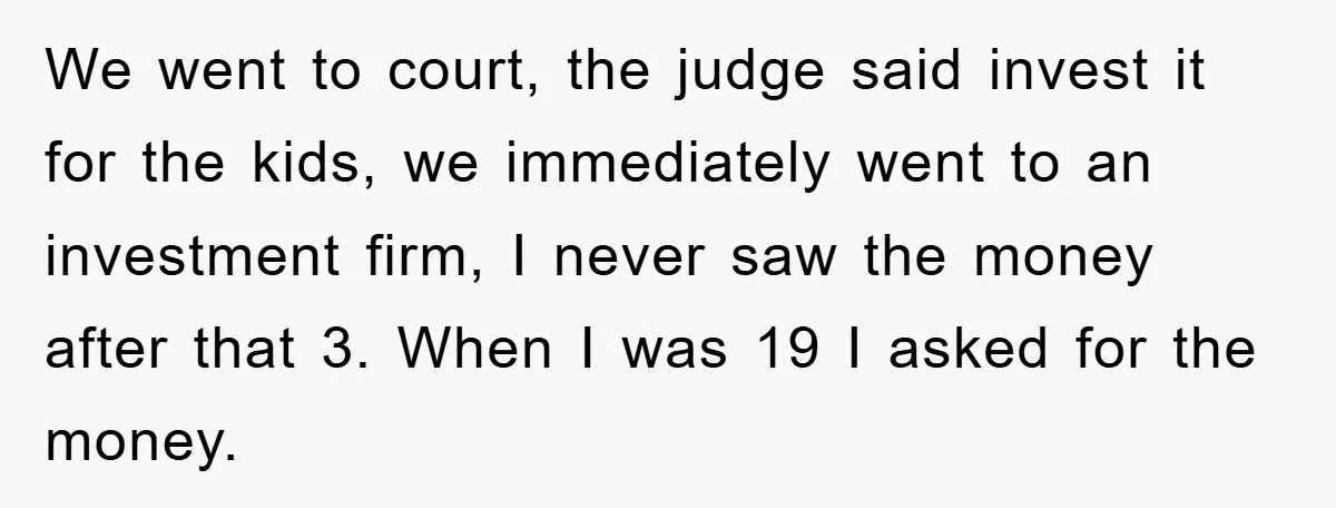 We went to court, the judge said invest it for the kids, we immediately went to an investment firm, I never saw the money after that 3. When I was...